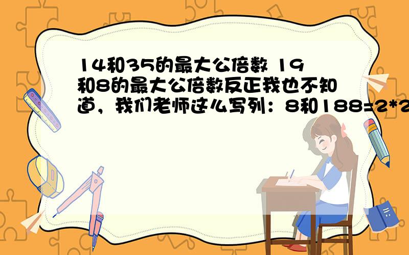 14和35的最大公倍数 19和8的最大公倍数反正我也不知道，我们老师这么写列：8和188=2*2*218=2*3*38；18的最大公倍数：214和3519和8也要这么写