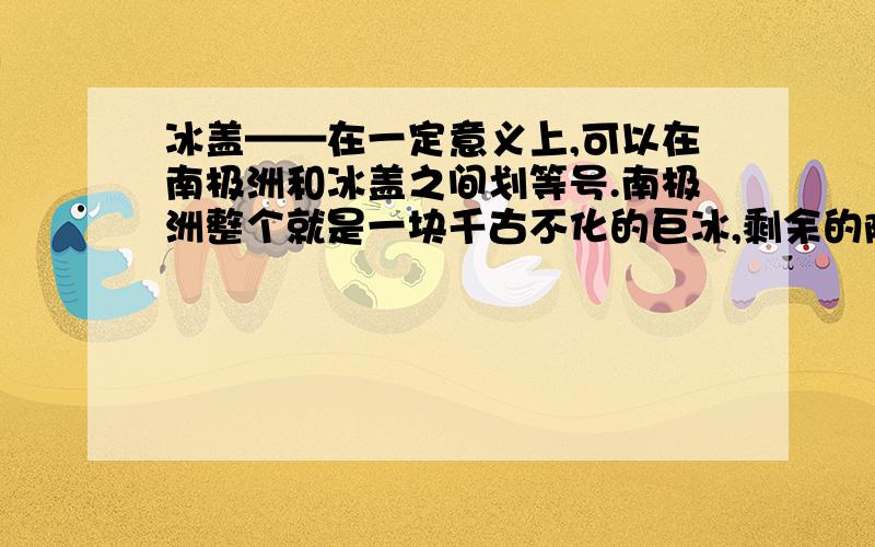 冰盖——在一定意义上,可以在南极洲和冰盖之间划等号.南极洲整个就是一块千古不化的巨冰,剩余的陆地少得可怜,可以忽略不计.正是冰盖使得南极洲成了地球上唯一没有土著居民的大陆.冰