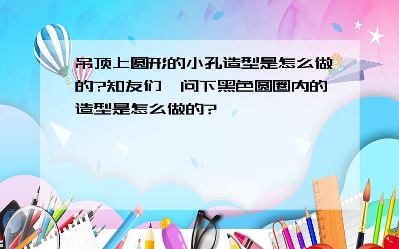 吊顶上圆形的小孔造型是怎么做的?知友们,问下黑色圆圈内的造型是怎么做的?