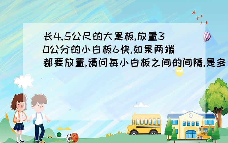 长4.5公尺的大黑板,放置30公分的小白板6快,如果两端都要放置,请问每小白板之间的间隔,是多少公尺