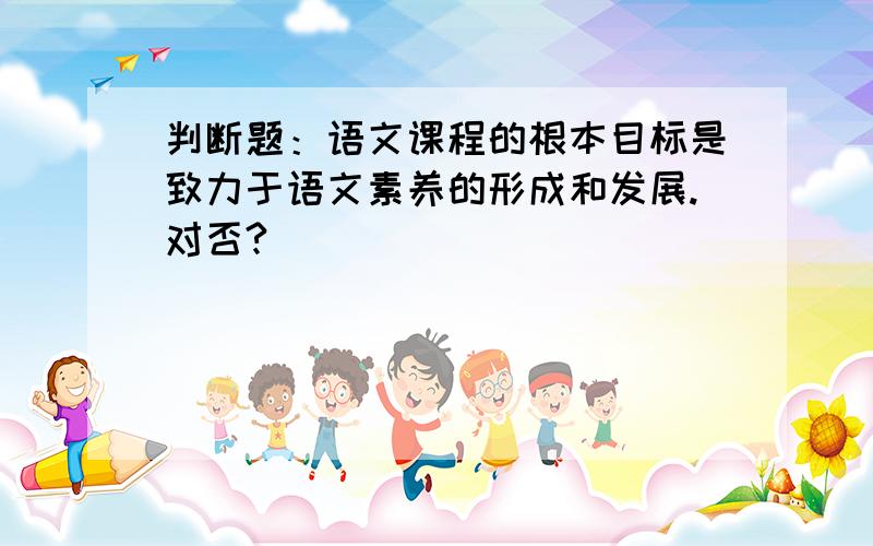 判断题：语文课程的根本目标是致力于语文素养的形成和发展.对否?