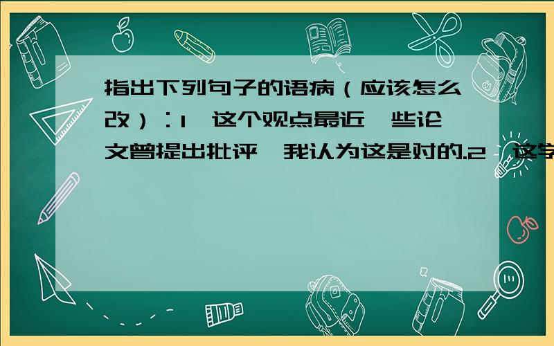 指出下列句子的语病（应该怎么改）：1、这个观点最近一些论文曾提出批评,我认为这是对的.2、这学期同学们学了不少知识,难道能否认我们没有提高吗?3、为防止这类事故的发生,我们加强