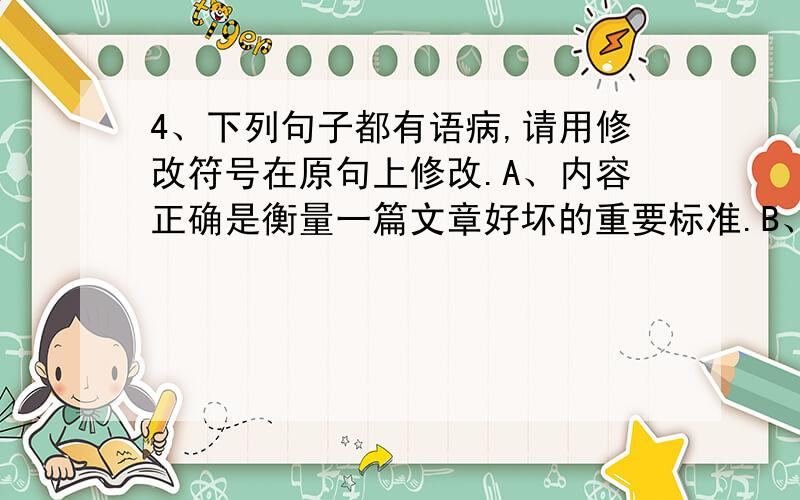 4、下列句子都有语病,请用修改符号在原句上修改.A、内容正确是衡量一篇文章好坏的重要标准.B、乘客对节日期间公交汽车行使快慢、车辆拥挤、车箱不清洁等很有意见,希望有关部门注意改