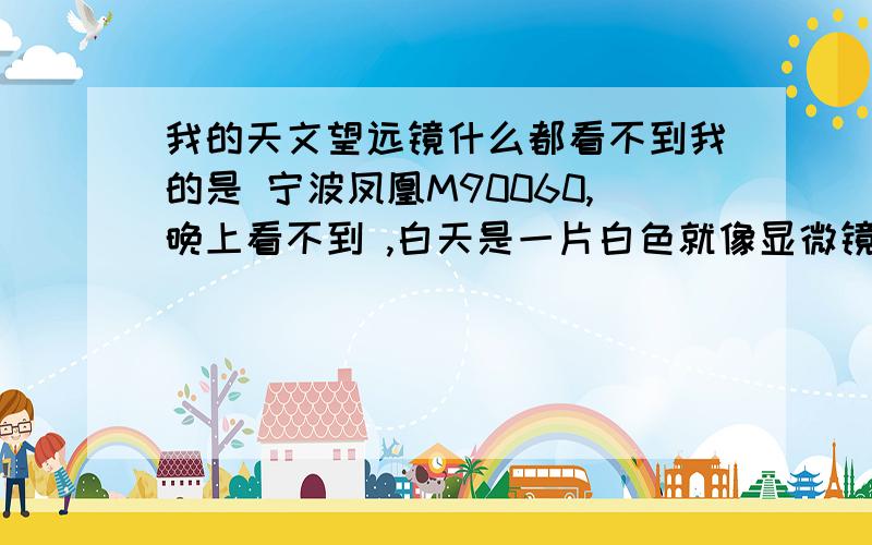 我的天文望远镜什么都看不到我的是 宁波凤凰M90060,晚上看不到 ,白天是一片白色就像显微镜一样.还是.求求了,等我有财富我一定追加.我估计啊,安装是对的.可是