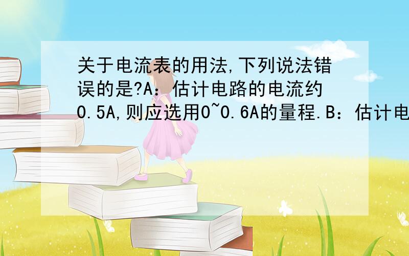 关于电流表的用法,下列说法错误的是?A：估计电路的电流约0.5A,则应选用0~0.6A的量程.B：估计电路的电流约0.5A,则应选用0~3A的量程.C：电流表的指针反方向偏转,说明电流时从负接线柱（黑色）