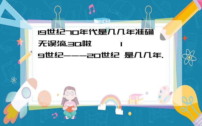 19世纪70年代是几几年准确无误滴.3Q啦      19世纪---20世纪 是几几年.             3Q3Q3Q3Q3Q3Q3Q