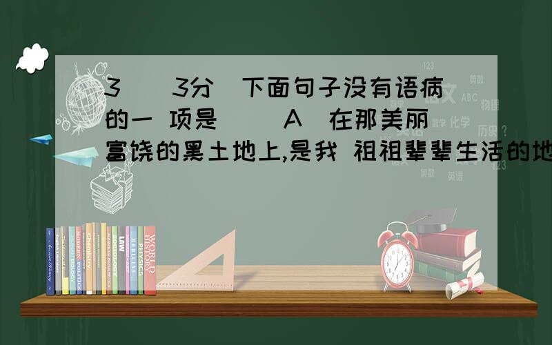 3．（3分）下面句子没有语病的一 项是() A．在那美丽富饶的黑土地上,是我 祖祖辈辈生活的地方3．（3分）下面句子没有语病的一 项是()A．在那美丽富饶的黑土地上,是我 祖祖辈辈生活的地