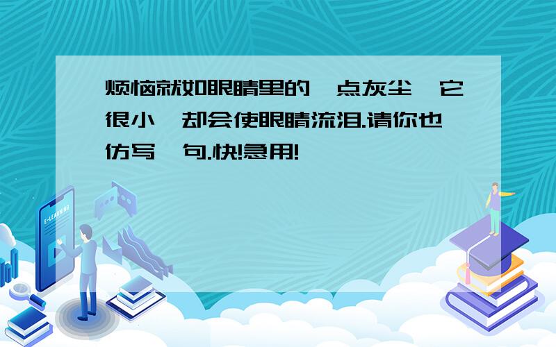 烦恼就如眼睛里的一点灰尘,它很小,却会使眼睛流泪.请你也仿写一句.快!急用!