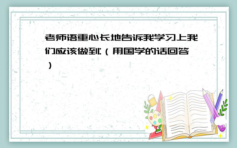 老师语重心长地告诉我学习上我们应该做到:（用国学的话回答）