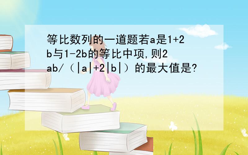 等比数列的一道题若a是1+2b与1-2b的等比中项,则2ab/（|a|+2|b|）的最大值是?