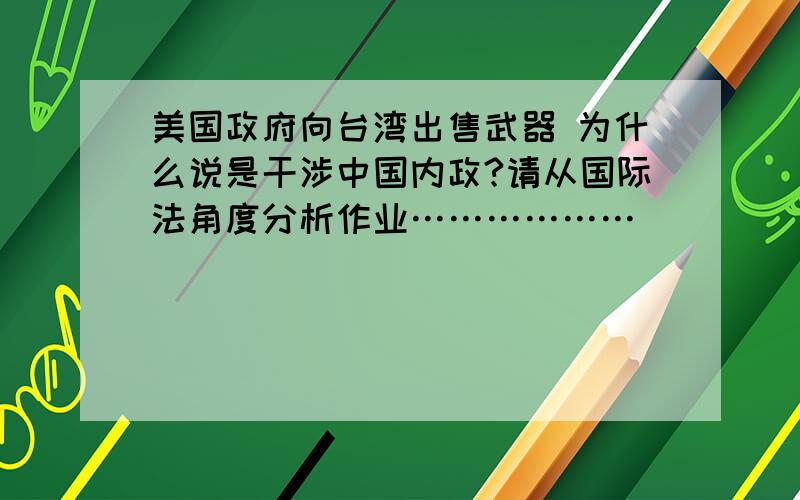 美国政府向台湾出售武器 为什么说是干涉中国内政?请从国际法角度分析作业………………