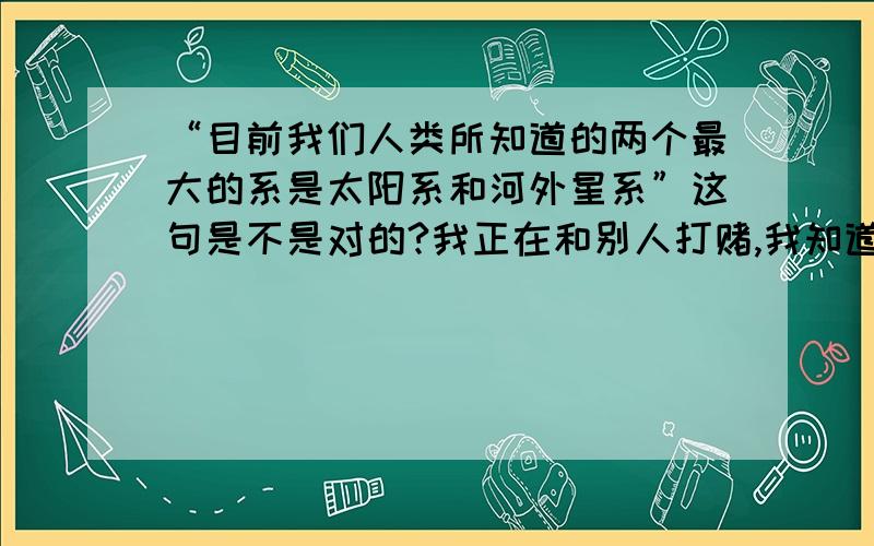 “目前我们人类所知道的两个最大的系是太阳系和河外星系”这句是不是对的?我正在和别人打赌,我知道问题很低B,但没办法.回答请说明对错的理由!