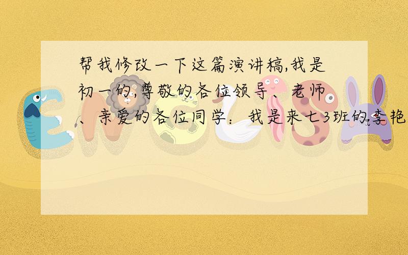 帮我修改一下这篇演讲稿,我是初一的,尊敬的各位领导、老师、亲爱的各位同学：我是来七3班的李艳青.今天我站在这里,企及更高的目标,竞选新一届的学生会主席.竞争使人优秀也验证着优秀