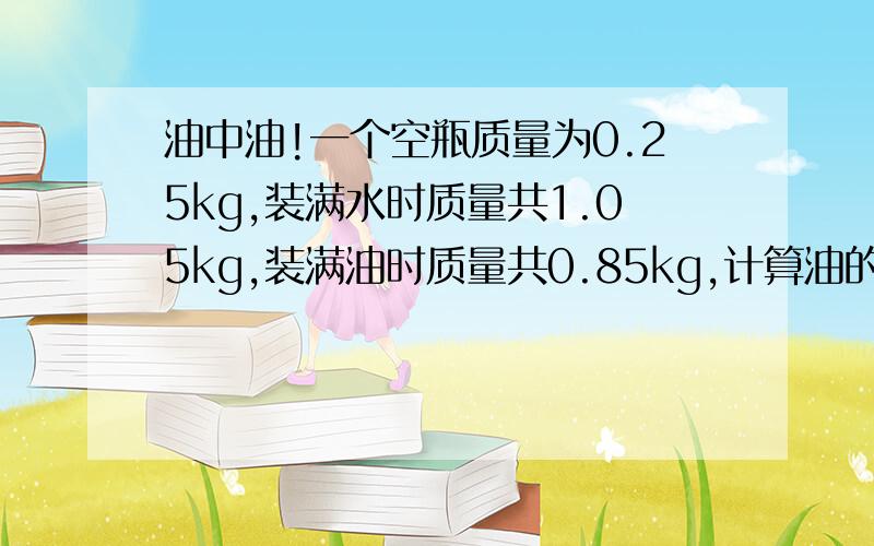 油中油!一个空瓶质量为0.25kg,装满水时质量共1.05kg,装满油时质量共0.85kg,计算油的密度.