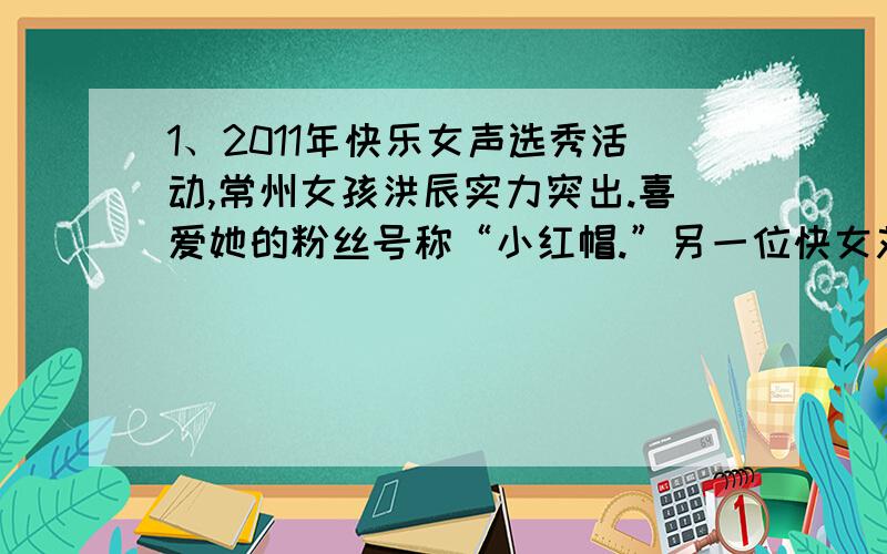 1、2011年快乐女声选秀活动,常州女孩洪辰实力突出.喜爱她的粉丝号称“小红帽.”另一位快女刘忻,他的粉丝号称为“芯片”.随着快女前三名的产生,“小红帽”和“芯片”之间恶战越演越烈.