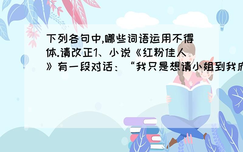 下列各句中,哪些词语运用不得体.请改正1、小说《红粉佳人》有一段对话：“我只是想请小姐到我府上作客几日,顺便一解我心中的疑惑而已.”2、《XX日报》刊载一篇报道,文中说：“记者曾