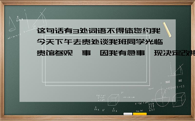 这句话有3处词语不得体您约我今天下午去贵处谈我班同学光临贵馆参观一事,因我有急事,现决定改期.具体改在何时,另行磋商