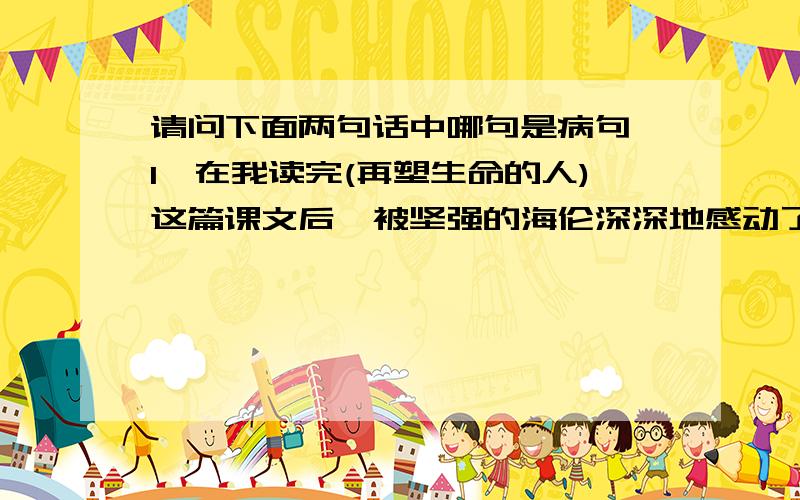 请问下面两句话中哪句是病句,1,在我读完(再塑生命的人)这篇课文后,被坚强的海伦深深地感动了.2,我看不到海伦丝毫的恐惧,凄凉和悲哀,看到的却是她那光明的内心世界,坚强的意志和对生活