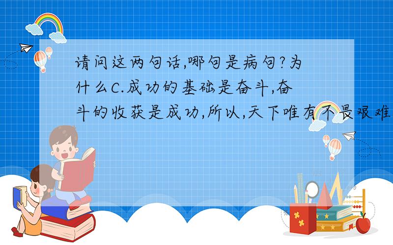 请问这两句话,哪句是病句?为什么C.成功的基础是奋斗,奋斗的收获是成功,所以,天下唯有不畏艰难而奋斗的人,才能登上成功的高峰.D.后面一座小山上,引入眼帘的,是一个巨大的一块紫色玻璃构