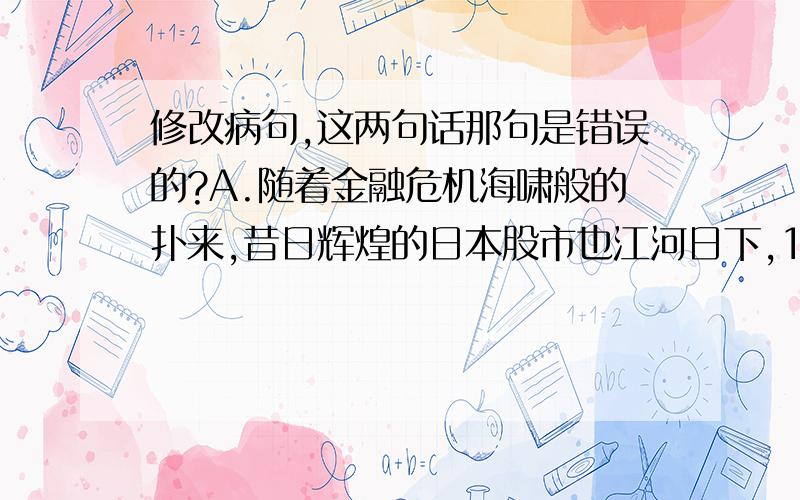 修改病句,这两句话那句是错误的?A.随着金融危机海啸般的扑来,昔日辉煌的日本股市也江河日下,10月10日日经股指开盘十几分钟内即跌破9000点关口,创2003年6月3日以来新低.B.8月2日,石家庄市政