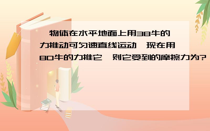 一物体在水平地面上用38牛的力推动可匀速直线运动,现在用80牛的力推它,则它受到的摩擦力为?