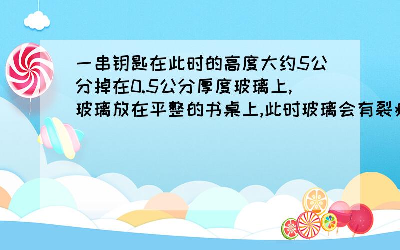 一串钥匙在此时的高度大约5公分掉在0.5公分厚度玻璃上,玻璃放在平整的书桌上,此时玻璃会有裂痕吗?