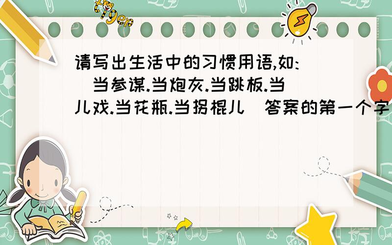 请写出生活中的习惯用语,如:(当参谋.当炮灰.当跳板.当儿戏.当花瓶.当拐棍儿)答案的第一个字是