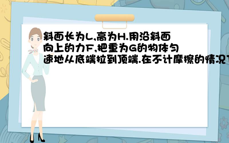 斜面长为L,高为H.用沿斜面向上的力F,把重为G的物体匀速地从底端拉到顶端.在不计摩擦的情况下1.拉力F与重物的重力G的关系是( )A.FG2.拉力F做的功（ ）A.小于GH B.等于GH C.大于GH3.若重物与斜面