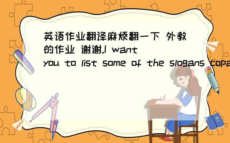 英语作业翻译麻烦翻一下 外教的作业 谢谢.I want you to list some of the slogans copany's use to persuad consumers to check out their product .Do you think the ads and their slogansare appealing to the consumer or find them discriminat