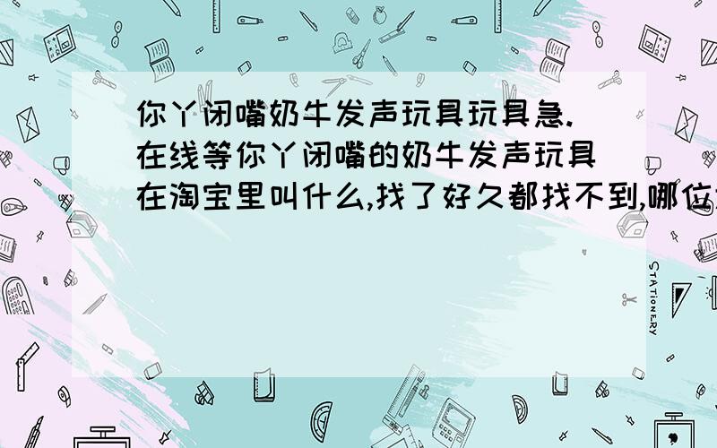 你丫闭嘴奶牛发声玩具玩具急.在线等你丫闭嘴的奶牛发声玩具在淘宝里叫什么,找了好久都找不到,哪位大哥帮我找一下,必有重谢