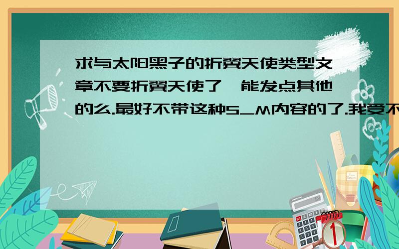 求与太阳黑子的折翼天使类型文章不要折翼天使了,能发点其他的么.最好不带这种S_M内容的了.我受不了