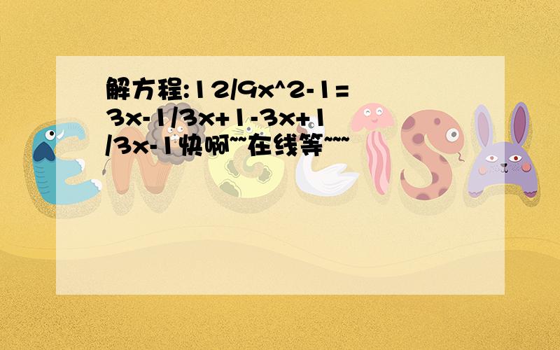 解方程:12/9x^2-1=3x-1/3x+1-3x+1/3x-1快啊~~在线等~~~