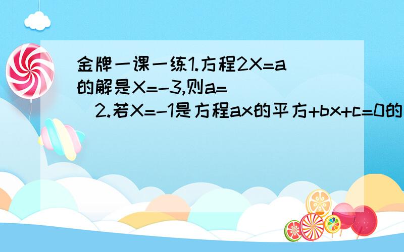 金牌一课一练1.方程2X=a的解是X=-3,则a=____2.若X=-1是方程ax的平方+bx+c=0的解,则a-b+c=_____3.已知X=1满足关于X的方程mx-3=4x,则m=_____