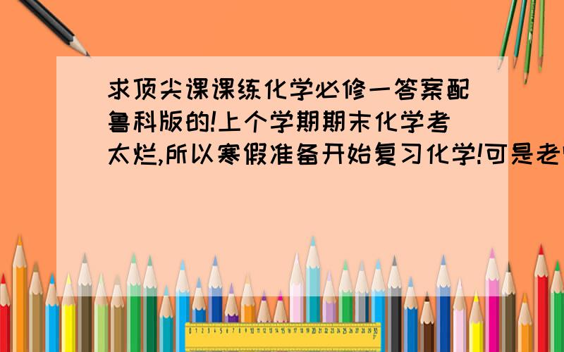 求顶尖课课练化学必修一答案配鲁科版的!上个学期期末化学考太烂,所以寒假准备开始复习化学!可是老师发的练习册把答案收走了!跪谢~