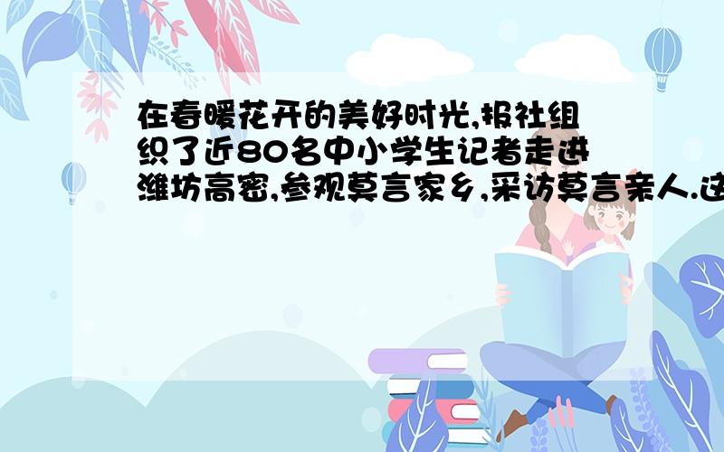 在春暖花开的美好时光,报社组织了近80名中小学生记者走进潍坊高密,参观莫言家乡,采访莫言亲人.这个病句如何修改?