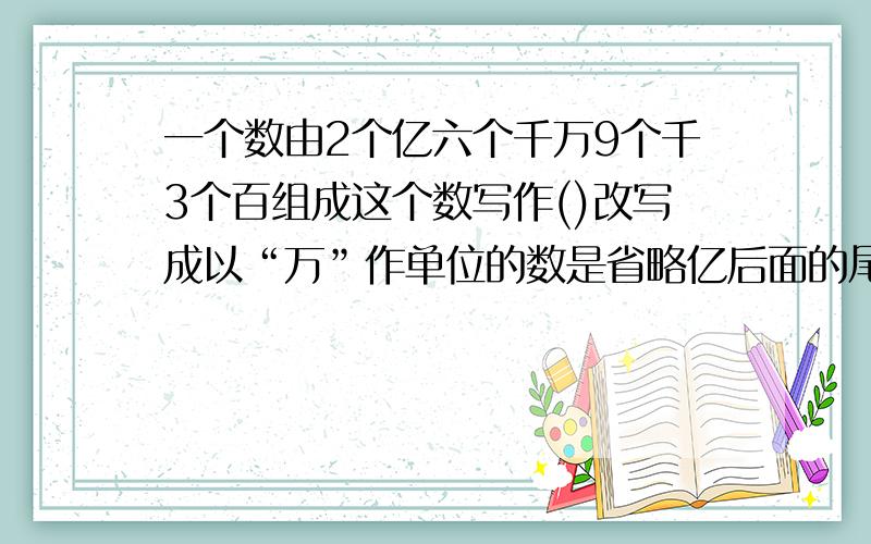 一个数由2个亿六个千万9个千3个百组成这个数写作()改写成以“万”作单位的数是省略亿后面的尾数是（)