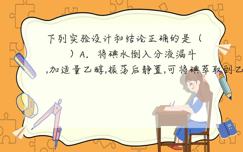 下列实验设计和结论正确的是（　　）A．将碘水倒入分液漏斗,加适量乙醇,振荡后静置,可将碘萃取到乙醇中B．通电时,溶液中的溶质粒子分别向两极移动,胶体中的分散质粒子向某一极移动,