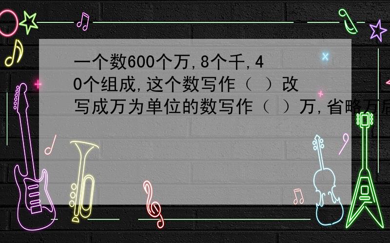 一个数600个万,8个千,40个组成,这个数写作（ ）改写成万为单位的数写作（ ）万,省略万后面的尾数写作（