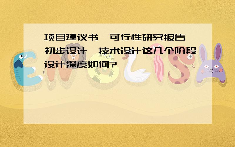 项目建议书、可行性研究报告、初步设计、技术设计这几个阶段设计深度如何?