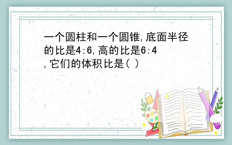 一个圆柱和一个圆锥,底面半径的比是4:6,高的比是6:4,它们的体积比是( )