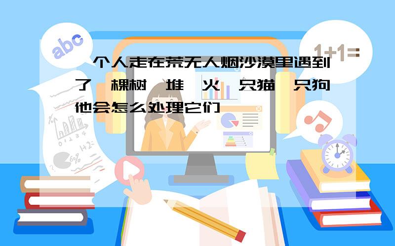 一个人走在荒无人烟沙漠里遇到了一棵树一堆篝火一只猫一只狗他会怎么处理它们