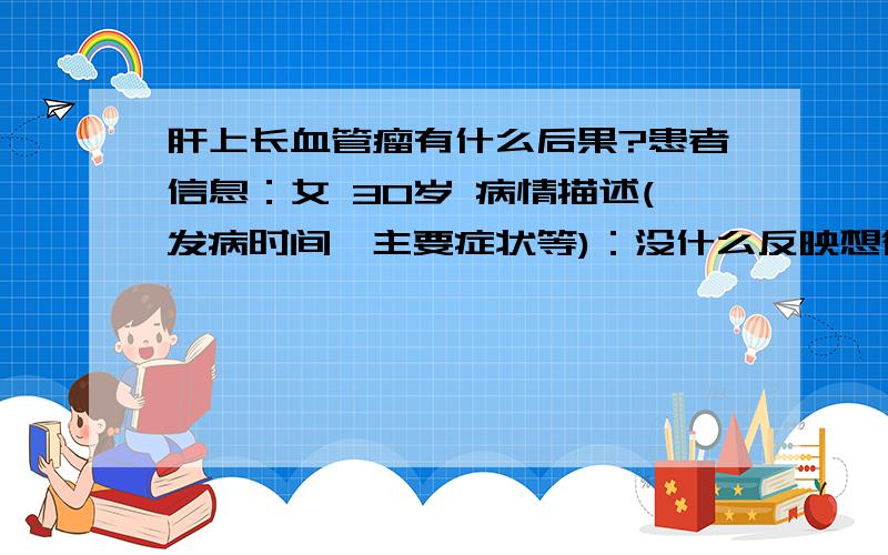 肝上长血管瘤有什么后果?患者信息：女 30岁 病情描述(发病时间、主要症状等)：没什么反映想得到怎样的帮助：它的后果严重吗?曾经治疗情况及是否有过敏、遗传病史：没有