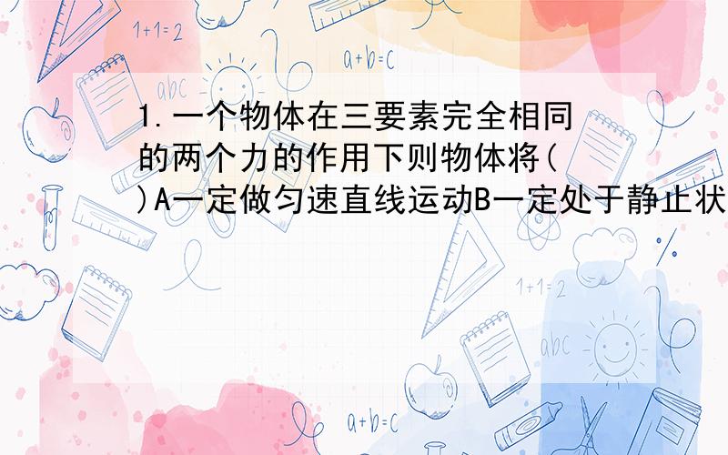 1.一个物体在三要素完全相同的两个力的作用下则物体将( )A一定做匀速直线运动B一定处于静止状态C不可能做匀速直线运动D无法判断