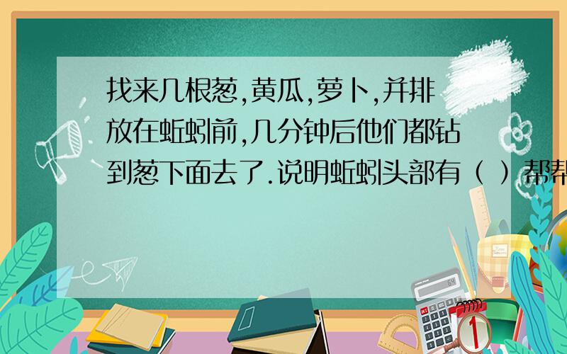 找来几根葱,黄瓜,萝卜,并排放在蚯蚓前,几分钟后他们都钻到葱下面去了.说明蚯蚓头部有（ ）帮帮、