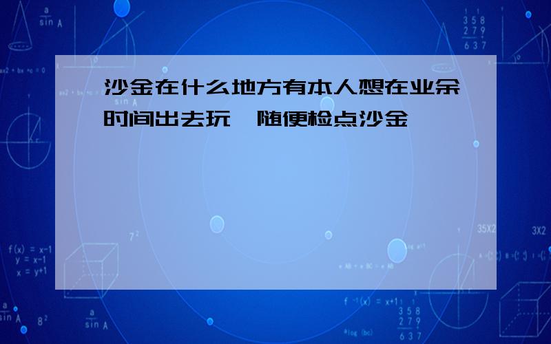 沙金在什么地方有本人想在业余时间出去玩,随便检点沙金