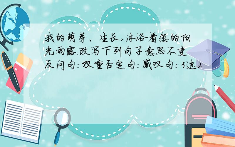 我的萌芽、生长,沐浴着您的阳光雨露.改写下列句子意思不变反问句：双重否定句：感叹句：3选2