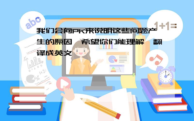 我们会向PK来说明这些问题产生的原因,希望你们能理解,翻译成英文