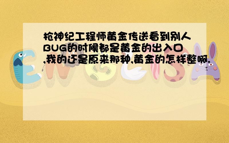 枪神纪工程师黄金传送看到别人BUG的时候都是黄金的出入口,我的还是原来那种,黄金的怎样整啊.