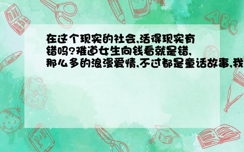 在这个现实的社会,活得现实有错吗?难道女生向钱看就是错,那么多的浪漫爱情,不过都是童话故事,我们都是要找一个能够依靠的人而已,其实男人女人都是一样的,不要把什么责任都推到别人的