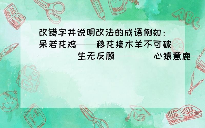 改错字并说明改法的成语例如：呆若花鸡——移花接木羊不可破——（）生无反顾——（）心猿意鹿——（）危居乐业——（）